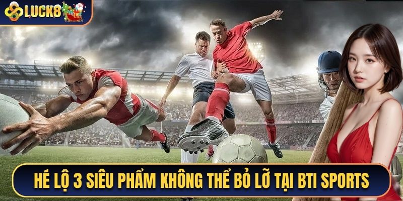 Hé lộ 3 siêu phẩm không thể bỏ lỡ khi tham gia Bti Sports